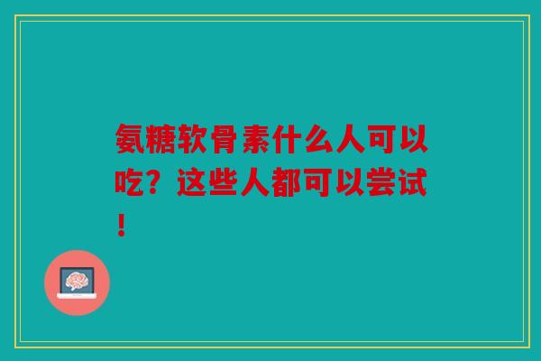 氨糖软骨素什么人可以吃？这些人都可以尝试！