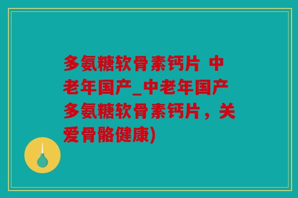 多氨糖软骨素钙片 中老年国产_中老年国产多氨糖软骨素钙片，关爱骨骼健康)