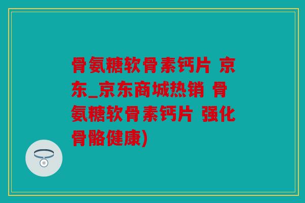 骨氨糖软骨素钙片 京东_京东商城热销 骨氨糖软骨素钙片 强化骨骼健康)