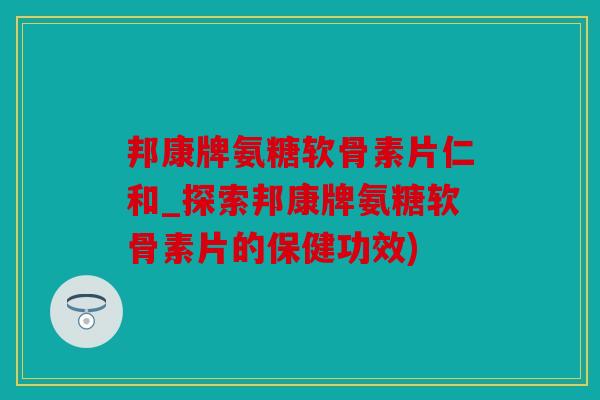 邦康牌氨糖软骨素片仁和_探索邦康牌氨糖软骨素片的保健功效)