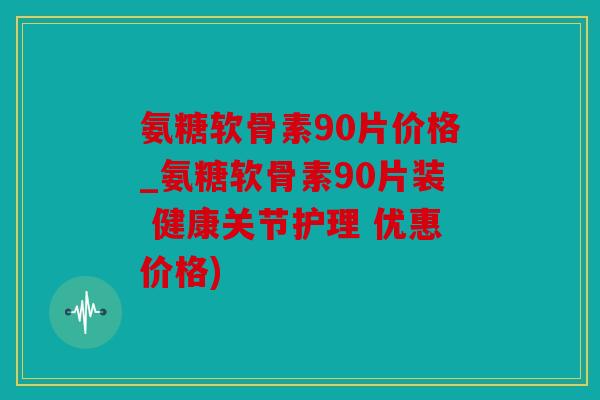 氨糖软骨素90片价格_氨糖软骨素90片装 健康关节护理 优惠价格)