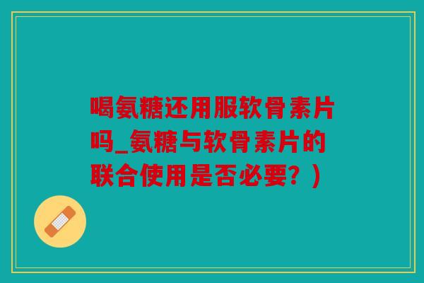 喝氨糖还用服软骨素片吗_氨糖与软骨素片的联合使用是否必要？)