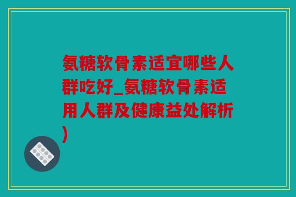 氨糖软骨素适宜哪些人群吃好_氨糖软骨素适用人群及健康益处解析)