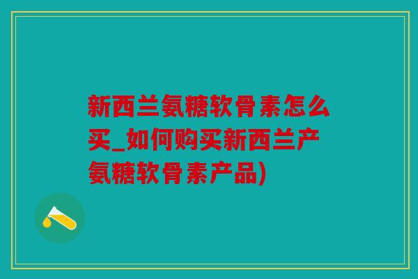 新西兰氨糖软骨素怎么买_如何购买新西兰产氨糖软骨素产品)
