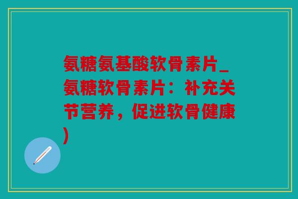 氨糖氨基酸软骨素片_氨糖软骨素片：补充关节营养，促进软骨健康)
