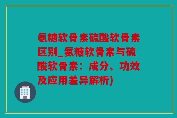 氨糖软骨素硫酸软骨素区别_氨糖软骨素与硫酸软骨素：成分、功效及应用差异解析)