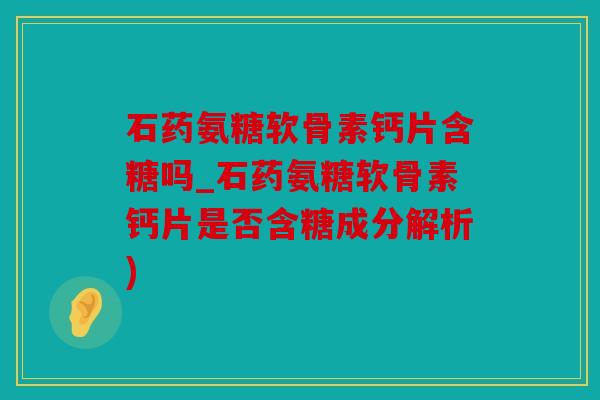 石药氨糖软骨素钙片含糖吗_石药氨糖软骨素钙片是否含糖成分解析)