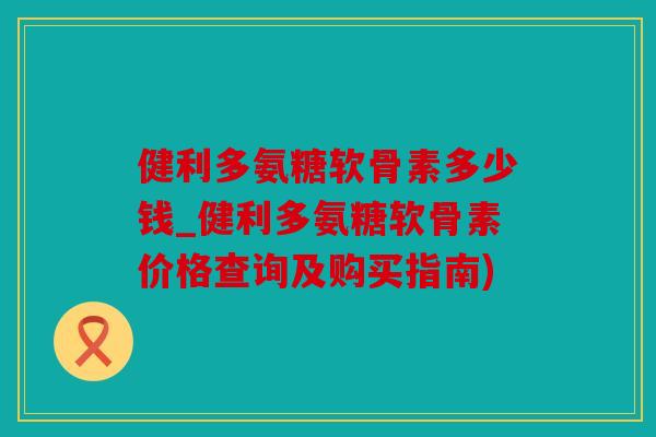 健利多氨糖软骨素多少钱_健利多氨糖软骨素价格查询及购买指南)