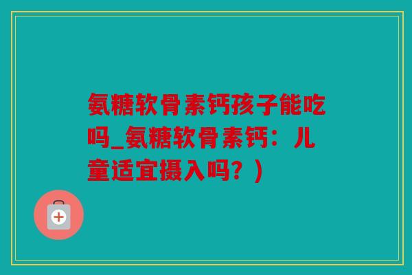 氨糖软骨素钙孩子能吃吗_氨糖软骨素钙：儿童适宜摄入吗？)