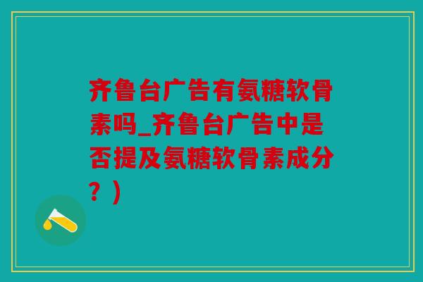 齐鲁台广告有氨糖软骨素吗_齐鲁台广告中是否提及氨糖软骨素成分？)