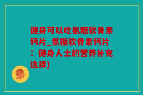 健身可以吃氨糖软骨素钙片_氨糖软骨素钙片：健身人士的营养补充选择)