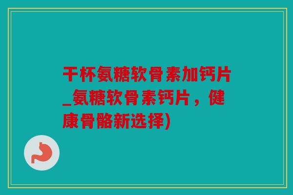干杯氨糖软骨素加钙片_氨糖软骨素钙片，健康骨骼新选择)