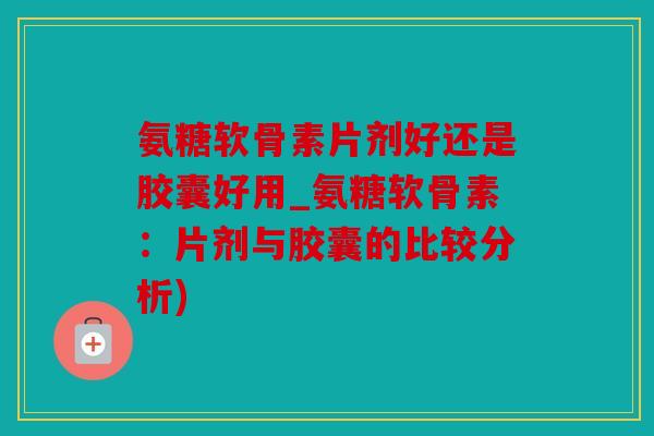 氨糖软骨素片剂好还是胶囊好用_氨糖软骨素：片剂与胶囊的比较分析)