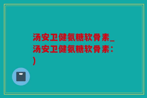 汤安卫健氨糖软骨素_汤安卫健氨糖软骨素：)