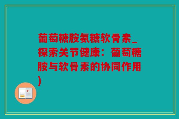 葡萄糖胺氨糖软骨素_探索关节健康：葡萄糖胺与软骨素的协同作用)