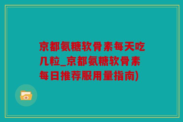 京都氨糖软骨素每天吃几粒_京都氨糖软骨素每日推荐服用量指南)