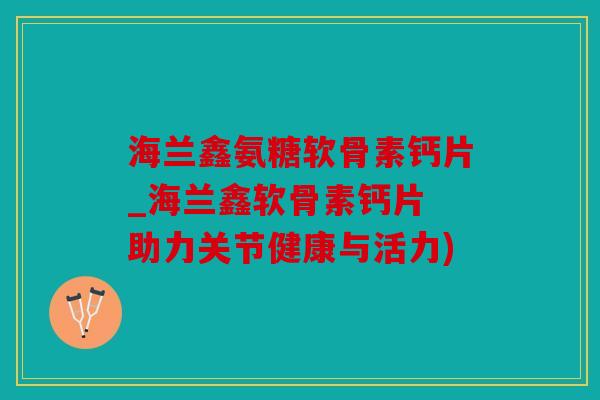 海兰鑫氨糖软骨素钙片_海兰鑫软骨素钙片 助力关节健康与活力)