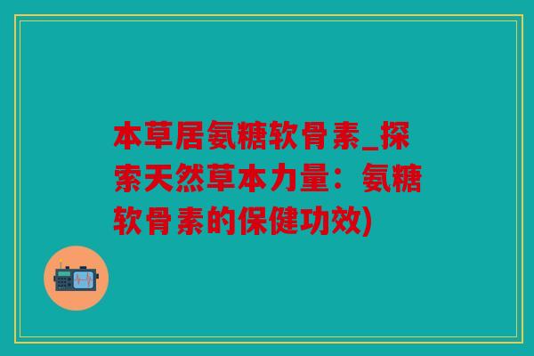 本草居氨糖软骨素_探索天然草本力量：氨糖软骨素的保健功效)