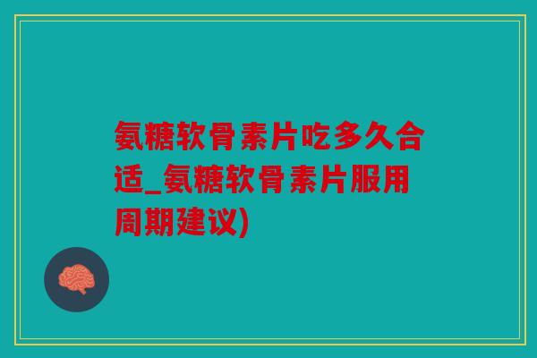 氨糖软骨素片吃多久合适_氨糖软骨素片服用周期建议)