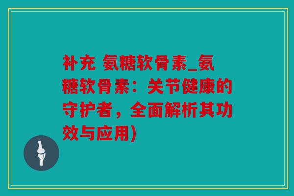 补充 氨糖软骨素_氨糖软骨素：关节健康的守护者，全面解析其功效与应用)
