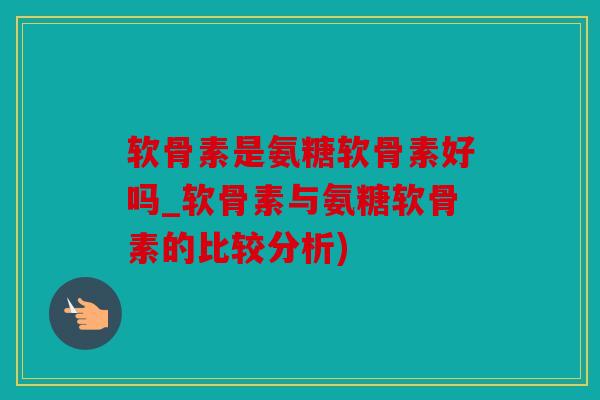 软骨素是氨糖软骨素好吗_软骨素与氨糖软骨素的比较分析)