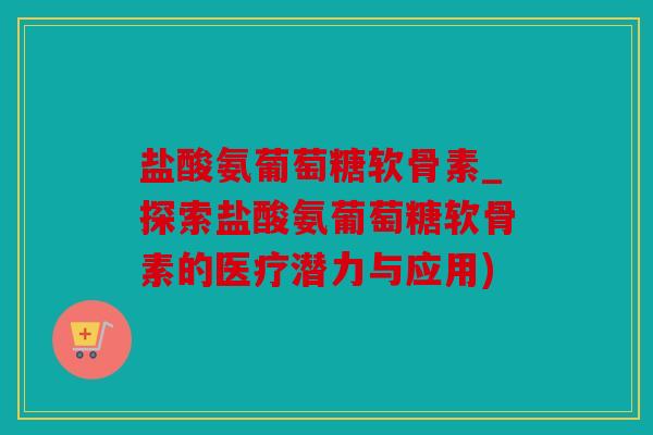 盐酸氨葡萄糖软骨素_探索盐酸氨葡萄糖软骨素的医疗潜力与应用)