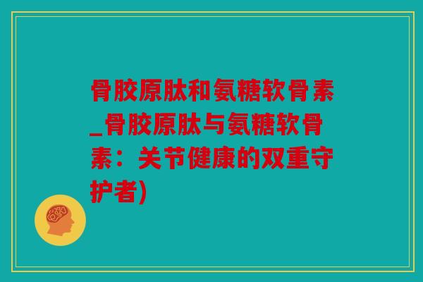 骨胶原肽和氨糖软骨素_骨胶原肽与氨糖软骨素：关节健康的双重守护者)