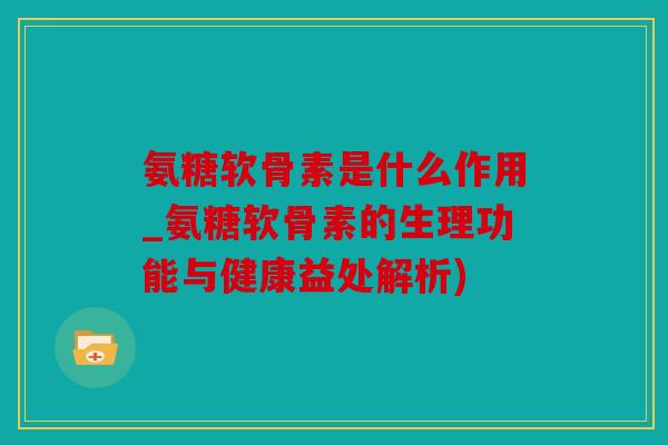 氨糖软骨素是什么作用_氨糖软骨素的生理功能与健康益处解析)