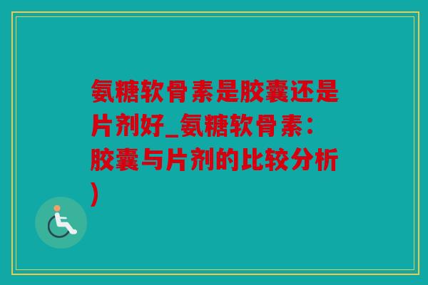氨糖软骨素是胶囊还是片剂好_氨糖软骨素：胶囊与片剂的比较分析)