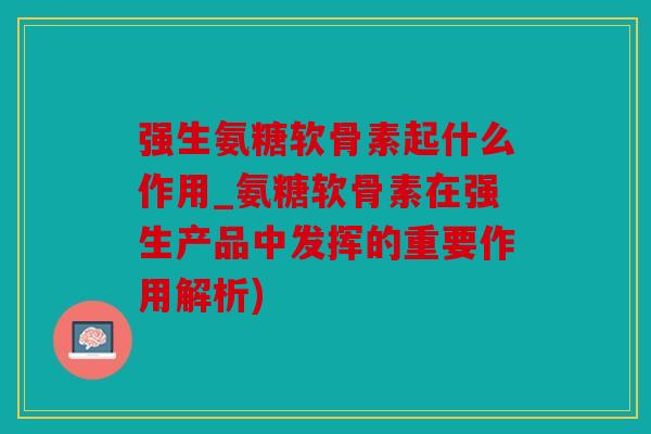 强生氨糖软骨素起什么作用_氨糖软骨素在强生产品中发挥的重要作用解析)