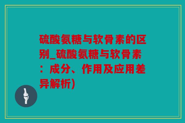 硫酸氨糖与软骨素的区别_硫酸氨糖与软骨素：成分、作用及应用差异解析)