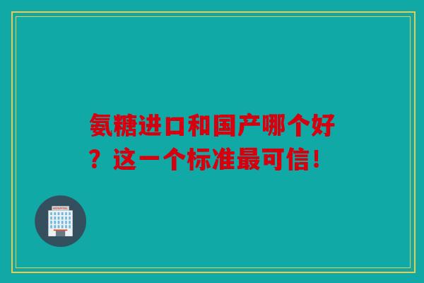 氨糖进口和国产哪个好？这一个标准最可信！