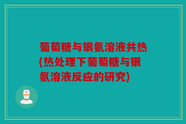 葡萄糖与银氨溶液共热(热处理下葡萄糖与银氨溶液反应的研究)