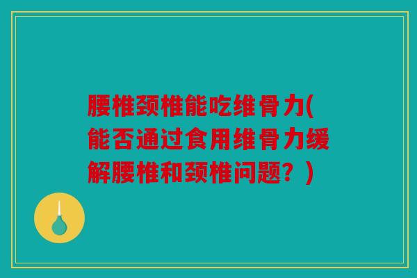 腰椎颈椎能吃维骨力(能否通过食用维骨力缓解腰椎和颈椎问题？)