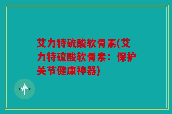 艾力特硫酸软骨素(艾力特硫酸软骨素：保护关节健康神器)