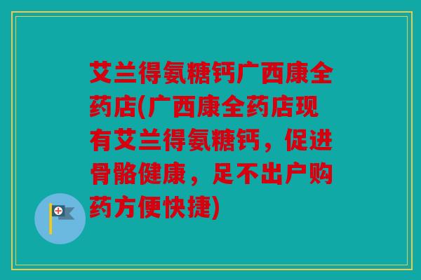 艾兰得氨糖钙广西康全药店(广西康全药店现有艾兰得氨糖钙，促进骨骼健康，足不出户购药方便快捷)
