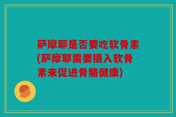 萨摩耶是否要吃软骨素(萨摩耶需要摄入软骨素来促进骨骼健康)