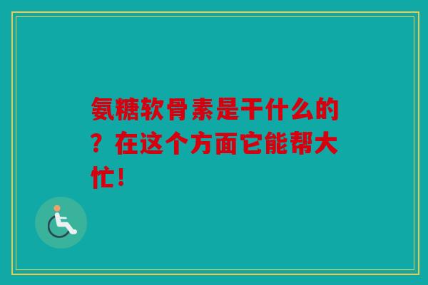 氨糖软骨素是干什么的？在这个方面它能帮大忙！