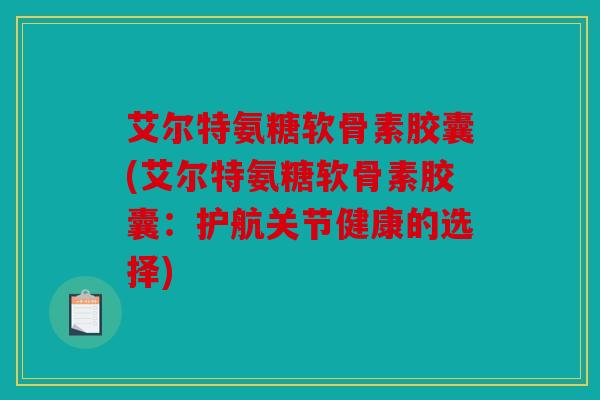 艾尔特氨糖软骨素胶囊(艾尔特氨糖软骨素胶囊：护航关节健康的选择)