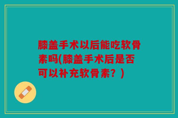 膝盖手术以后能吃软骨素吗(膝盖手术后是否可以补充软骨素？)