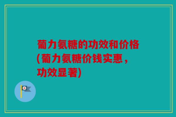 葡力氨糖的功效和价格(葡力氨糖价钱实惠，功效显著)
