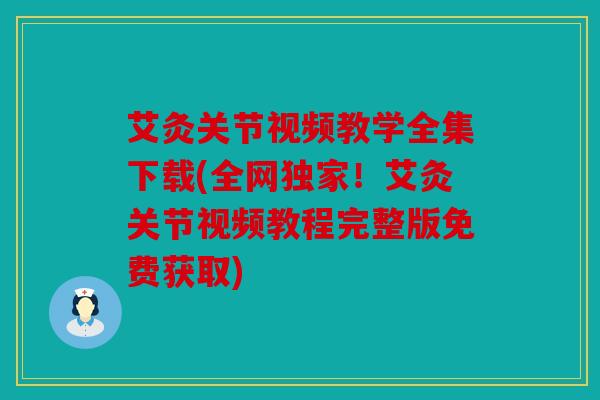艾灸关节视频教学全集下载(全网独家！艾灸关节视频教程完整版免费获取)