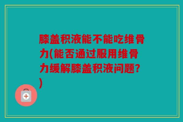 膝盖积液能不能吃维骨力(能否通过服用维骨力缓解膝盖积液问题？)
