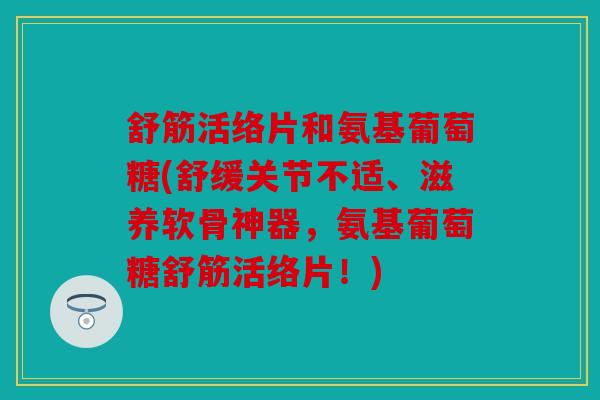 舒筋活络片和氨基葡萄糖(舒缓关节不适、滋养软骨神器，氨基葡萄糖舒筋活络片！)
