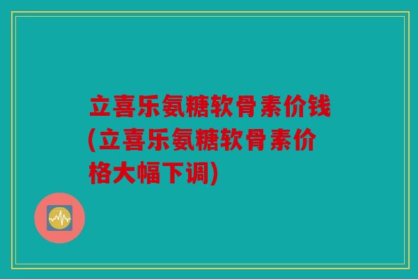 立喜乐氨糖软骨素价钱(立喜乐氨糖软骨素价格大幅下调)