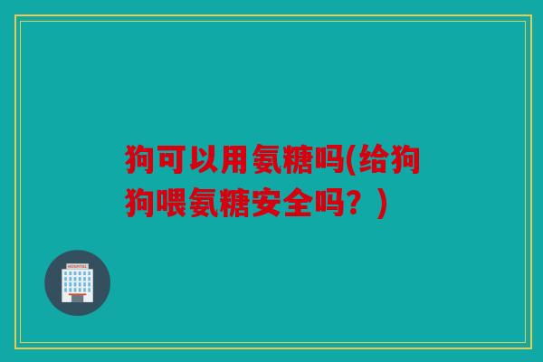 狗可以用氨糖吗(给狗狗喂氨糖安全吗？)