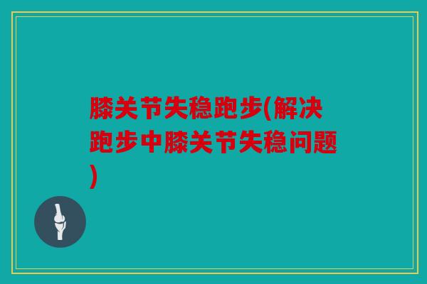 膝关节失稳跑步(解决跑步中膝关节失稳问题)