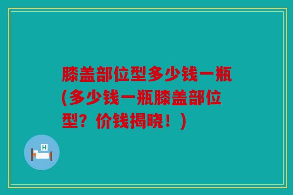 膝盖部位型多少钱一瓶(多少钱一瓶膝盖部位型？价钱揭晓！)-第1张图片-关节骑士