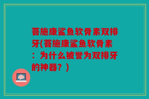菩施康鲨鱼软骨素双排牙(菩施康鲨鱼软骨素：为什么被誉为双排牙的神器？)