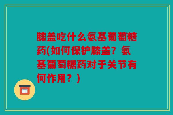 膝盖吃什么氨基葡萄糖药(如何保护膝盖？氨基葡萄糖药对于关节有何作用？)